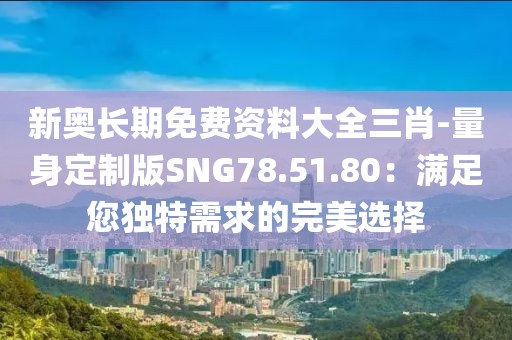 新奥长期免费资料大全三肖-量身定制版SNG78.51.80：满足您独特需求的完美选择