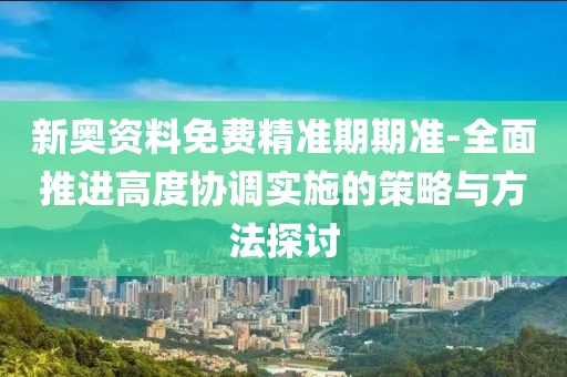 新奥资料免费精准期期准-全面推进高度协调实施的策略与方法探讨