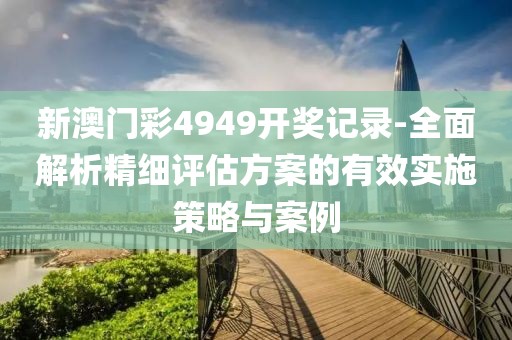 新澳门彩4949开奖记录-全面解析精细评估方案的有效实施策略与案例