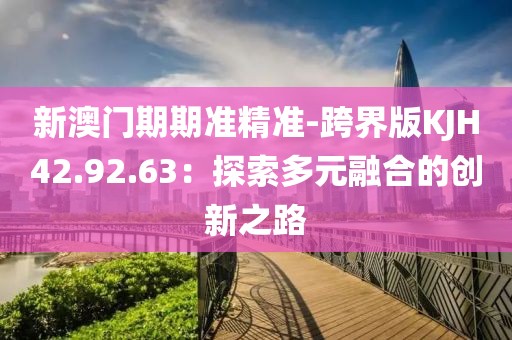新澳门期期准精准-跨界版KJH42.92.63：探索多元融合的创新之路