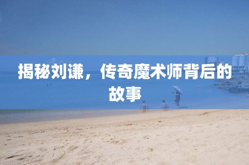 揭秘刘谦，传奇魔术师背后的故事