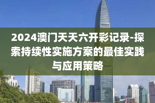 2024澳门天天六开彩记录-探索持续性实施方案的最佳实践与应用策略