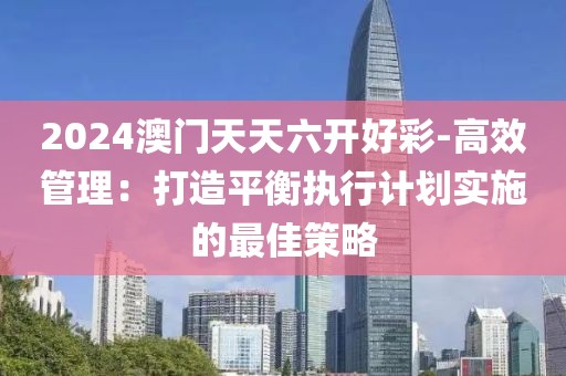 2024澳门天天六开好彩-高效管理：打造平衡执行计划实施的最佳策略