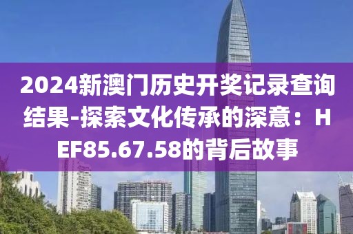 2024新澳门历史开奖记录查询结果-探索文化传承的深意：HEF85.67.58的背后故事