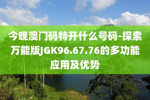 今晚澳门码特开什么号码-探索万能版JGK96.67.76的多功能应用及优势
