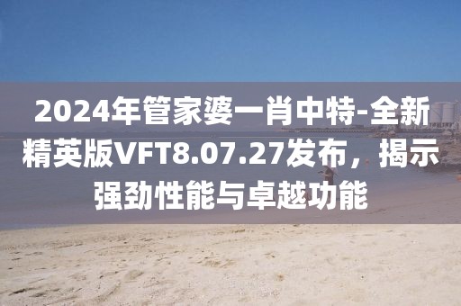 2024年管家婆一肖中特-全新精英版VFT8.07.27发布，揭示强劲性能与卓越功能