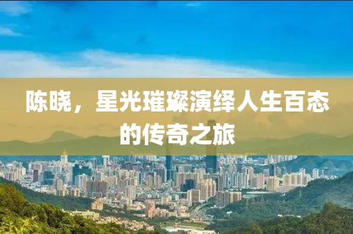陈晓，星光璀璨演绎人生百态的传奇之旅