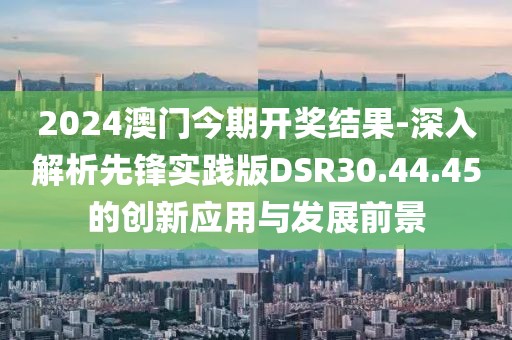 2024澳门今期开奖结果-深入解析先锋实践版DSR30.44.45的创新应用与发展前景