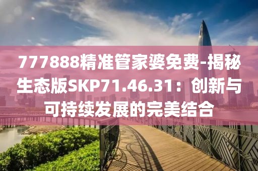 777888精准管家婆免费-揭秘生态版SKP71.46.31：创新与可持续发展的完美结合
