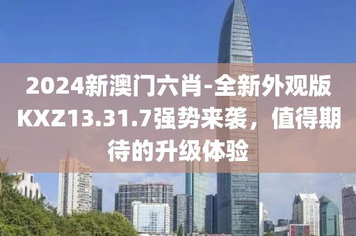 2024新澳门六肖-全新外观版KXZ13.31.7强势来袭，值得期待的升级体验
