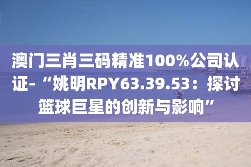 澳门三肖三码精准100%公司认证-“姚明RPY63.39.53：探讨篮球巨星的创新与影响”