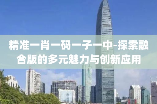 精准一肖一码一子一中-探索融合版的多元魅力与创新应用