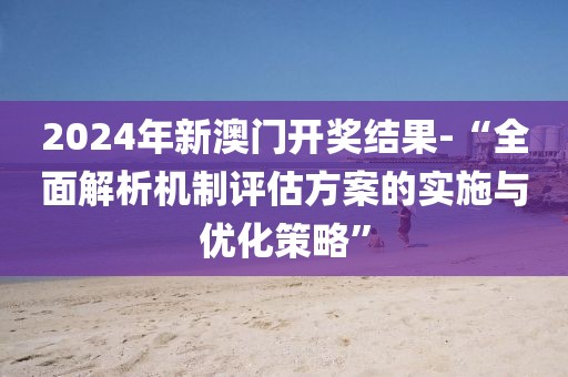 2024年新澳门开奖结果-“全面解析机制评估方案的实施与优化策略”