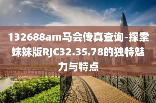 132688am马会传真查询-探索妹妹版RJC32.35.78的独特魅力与特点