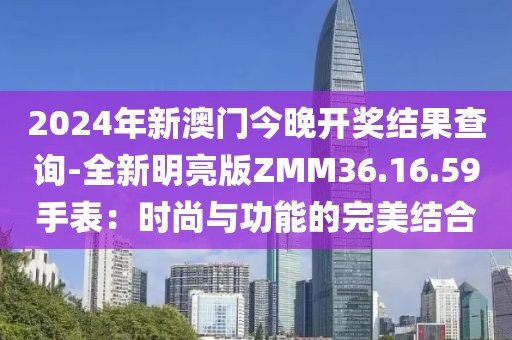 2024年新澳门今晚开奖结果查询-全新明亮版ZMM36.16.59手表：时尚与功能的完美结合