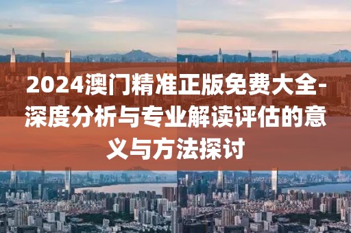 2024澳门精准正版免费大全-深度分析与专业解读评估的意义与方法探讨