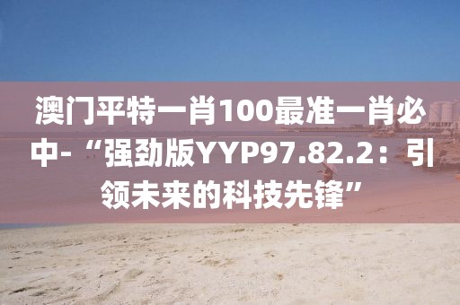 澳门平特一肖100最准一肖必中-“强劲版YYP97.82.2：引领未来的科技先锋”