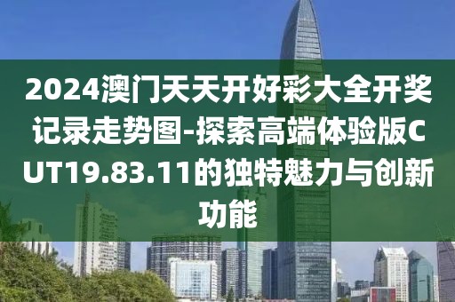 2024澳门天天开好彩大全开奖记录走势图-探索高端体验版CUT19.83.11的独特魅力与创新功能