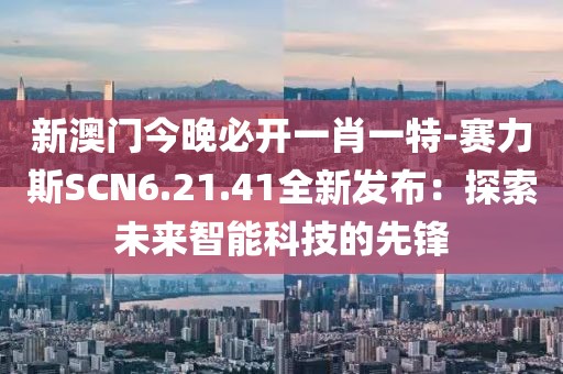 新澳门今晚必开一肖一特-赛力斯SCN6.21.41全新发布：探索未来智能科技的先锋