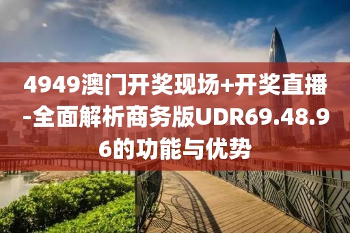 4949澳门开奖现场+开奖直播-全面解析商务版UDR69.48.96的功能与优势