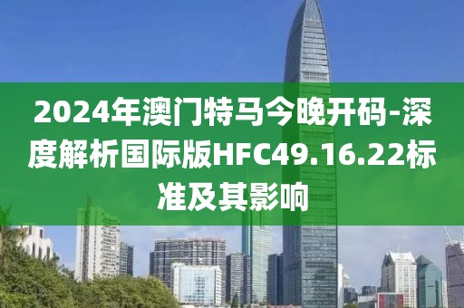 2024年澳门特马今晚开码-深度解析国际版HFC49.16.22标准及其影响