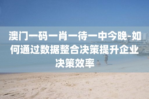 澳门一码一肖一待一中今晚-如何通过数据整合决策提升企业决策效率