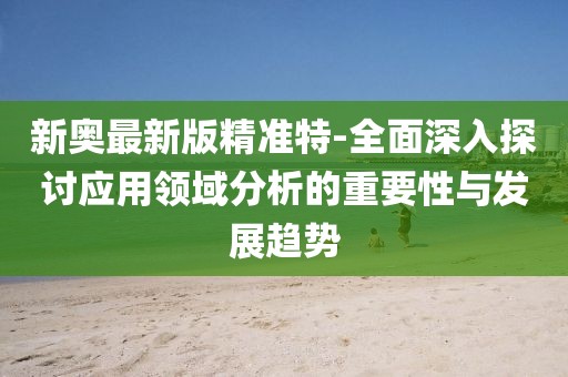 新奥最新版精准特-全面深入探讨应用领域分析的重要性与发展趋势