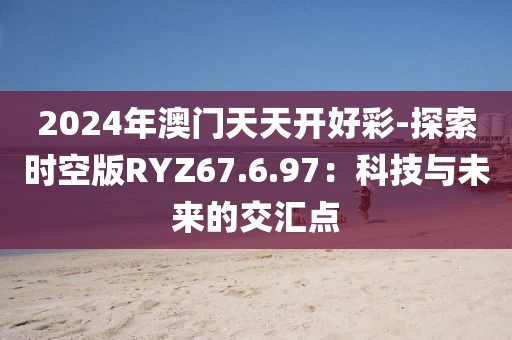 2024年澳门天天开好彩-探索时空版RYZ67.6.97：科技与未来的交汇点