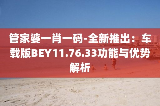 管家婆一肖一码-全新推出：车载版BEY11.76.33功能与优势解析