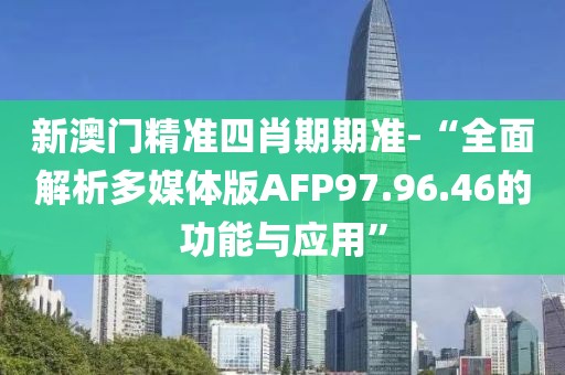 新澳门精准四肖期期准-“全面解析多媒体版AFP97.96.46的功能与应用”
