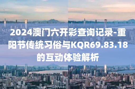 2024澳门六开彩查询记录-重阳节传统习俗与KQR69.83.18的互动体验解析