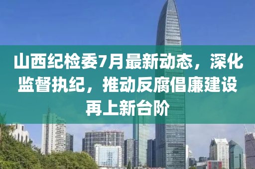 山西纪检委7月最新动态，深化监督执纪，推动反腐倡廉建设再上新台阶