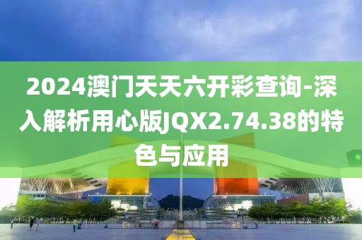 2024澳门天天六开彩查询-深入解析用心版JQX2.74.38的特色与应用