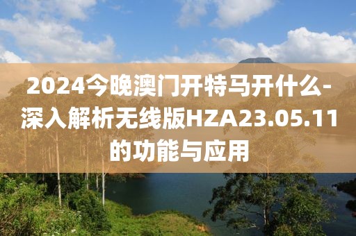 2024今晚澳门开特马开什么-深入解析无线版HZA23.05.11的功能与应用