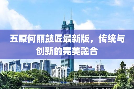 五原何丽鼓匠最新版，传统与创新的完美融合