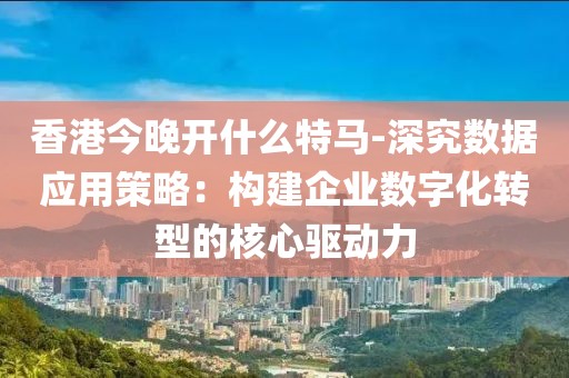 香港今晚开什么特马-深究数据应用策略：构建企业数字化转型的核心驱动力