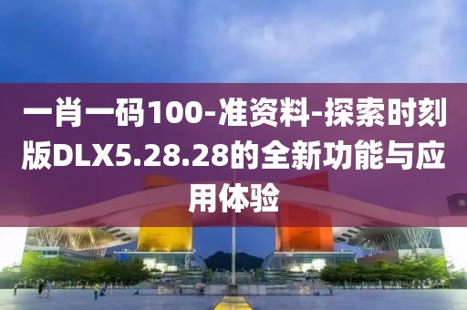 一肖一码100-准资料-探索时刻版DLX5.28.28的全新功能与应用体验