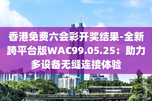 香港免费六会彩开奖结果-全新跨平台版WAC99.05.25：助力多设备无缝连接体验