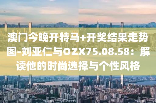 澳门今晚开特马+开奖结果走势图-刘亚仁与OZX75.08.58：解读他的时尚选择与个性风格