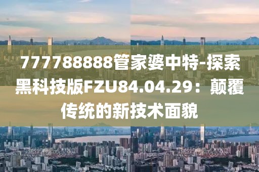 777788888管家婆中特-探索黑科技版FZU84.04.29：颠覆传统的新技术面貌