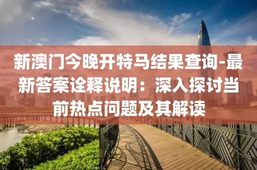 新澳门今晚开特马结果查询-最新答案诠释说明：深入探讨当前热点问题及其解读