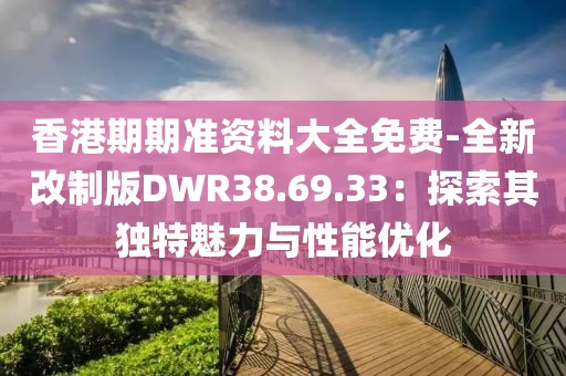 香港期期准资料大全免费-全新改制版DWR38.69.33：探索其独特魅力与性能优化