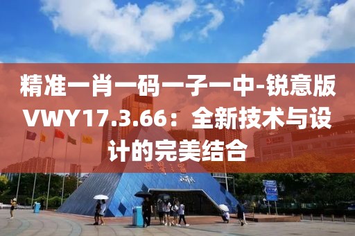 精准一肖一码一子一中-锐意版VWY17.3.66：全新技术与设计的完美结合