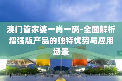 澳门管家婆一肖一码-全面解析增强版产品的独特优势与应用场景