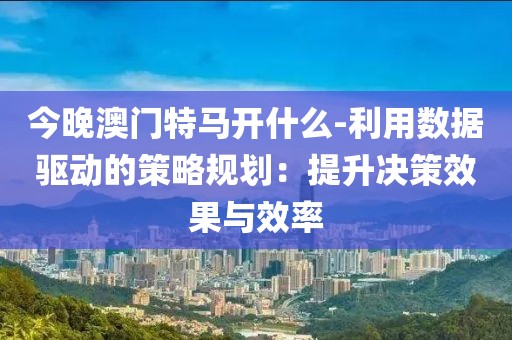 今晚澳门特马开什么-利用数据驱动的策略规划：提升决策效果与效率