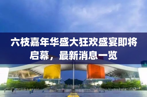 六枝嘉年华盛大狂欢盛宴即将启幕，最新消息一览