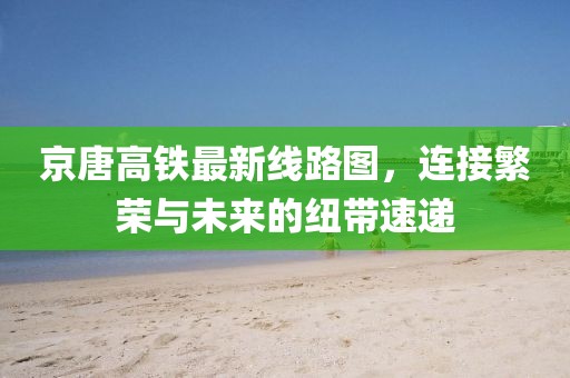 京唐高铁最新线路图，连接繁荣与未来的纽带速递