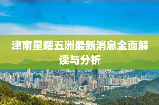 津南星耀五洲最新消息全面解读与分析