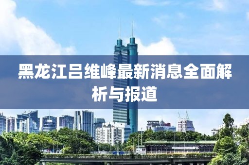 黑龙江吕维峰最新消息全面解析与报道