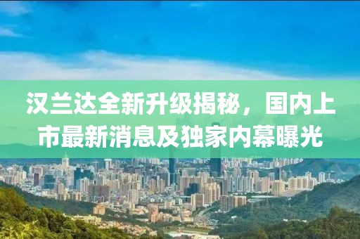 汉兰达全新升级揭秘，国内上市最新消息及独家内幕曝光